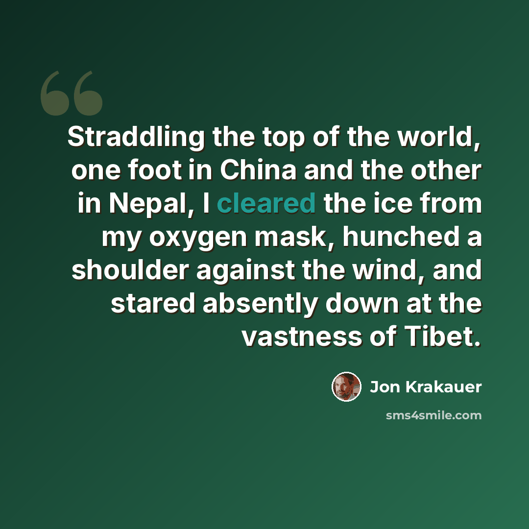 “Straddling the top of the world, one foot in China and the other in Nepal, I cleared the ice from my oxygen mask, hunched a shoulder against the wind, and stared absently down at the vastness of Tibet.” quote by Jon Krakauer