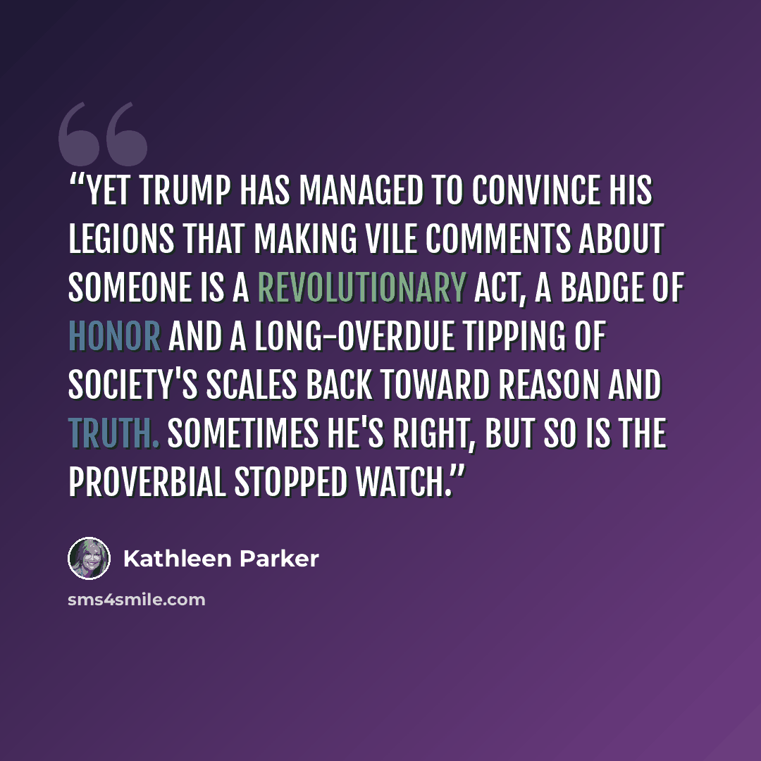 “Yet Trump has managed to convince his legions that making vile comments about someone is a revolutionary act, a badge of honor and a long-overdue tipping of society's scales back toward reason and truth. Sometimes he's right, but so is the proverbial stopped watch.” quote by Kathleen Parker