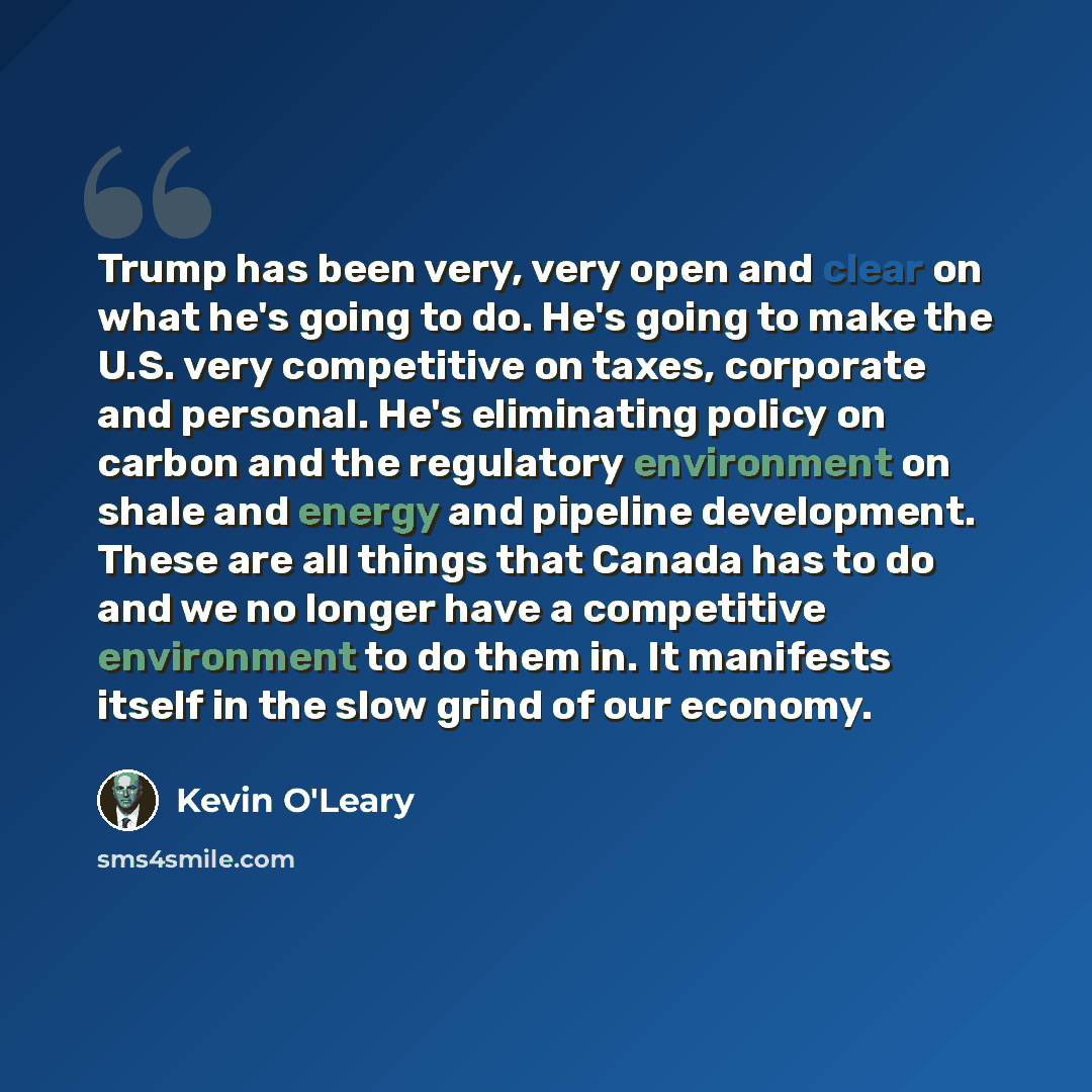 “Trump has been very, very open and clear on what he's going to do. He's going to make the U.S. very competitive on taxes, corporate and personal. He's eliminating policy on carbon and the regulatory environment on shale and energy and pipeline development. These are all things that Canada has to…” quote by Kevin O'Leary