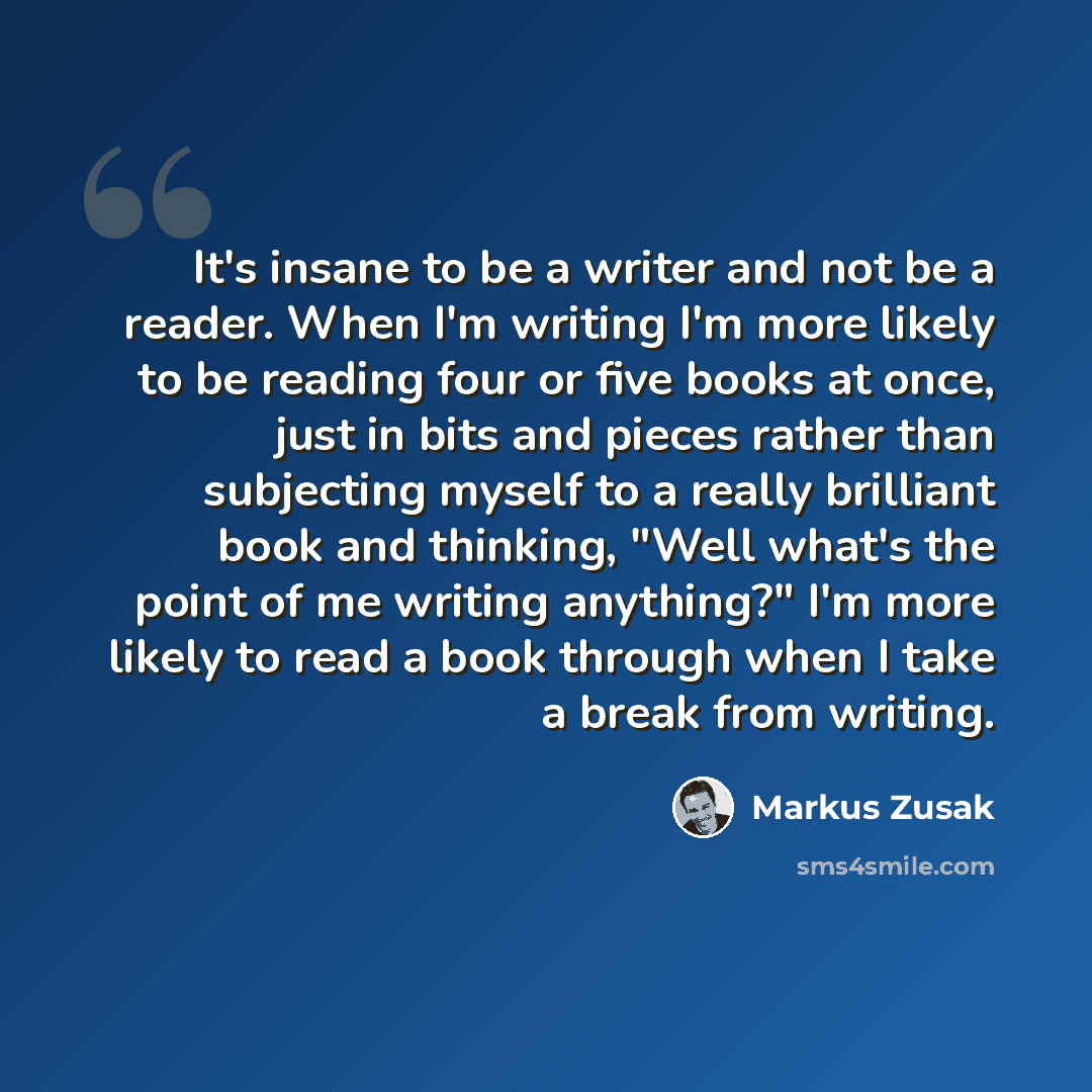 “It's insane to be a writer and not be a reader. When I'm writing I'm more likely to be reading four or five books at once, just in bits and pieces rather than subjecting myself to a really brilliant book and thinking, "Well what's the point of me writing anything?" I'm more likely to read a book…” quote by Markus Zusak