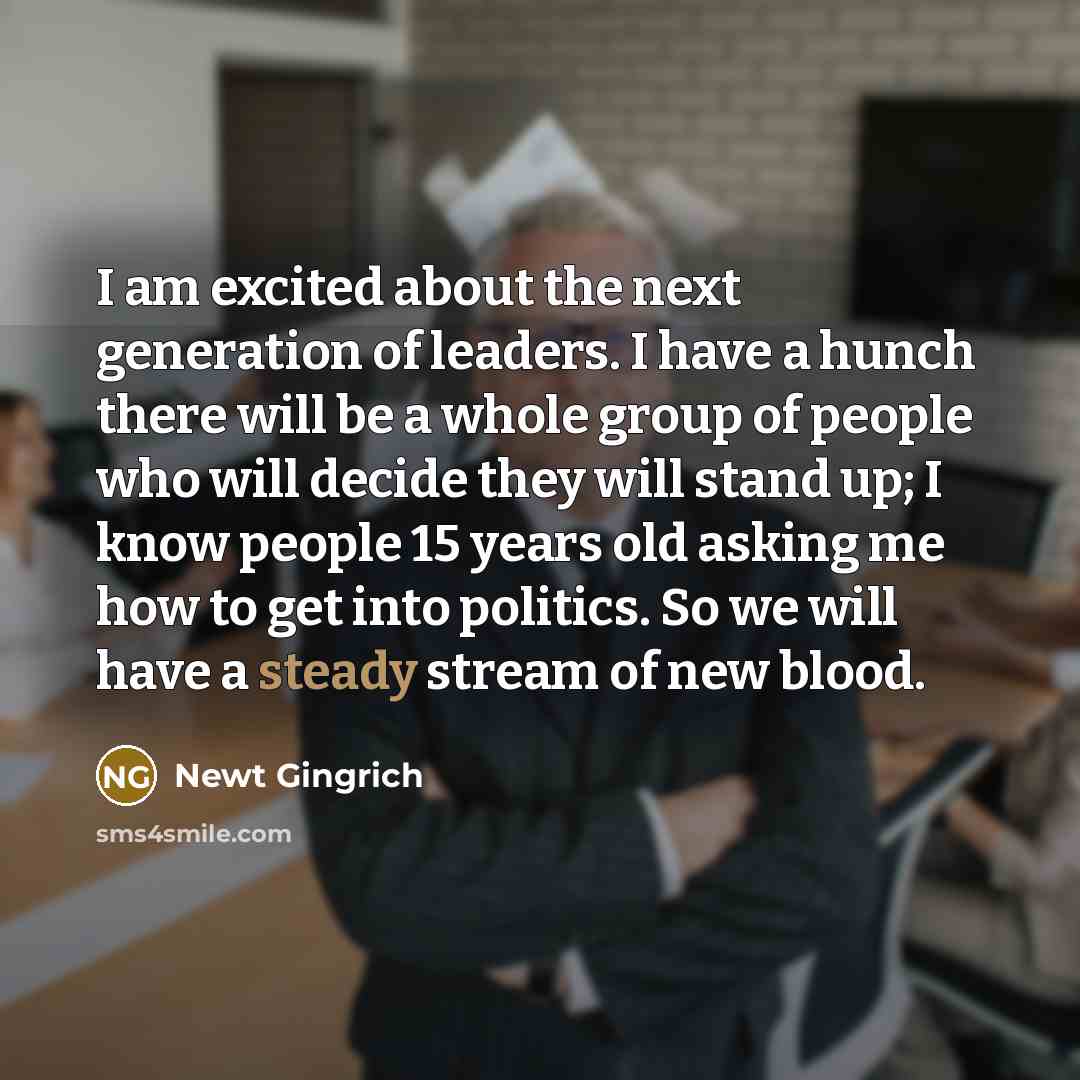 “I am excited about the next generation of leaders. I have a hunch there will be a whole group of people who will decide they will stand up; I know people 15 years old asking me how to get into politics. So we will have a steady stream of new blood.” quote by Newt Gingrich