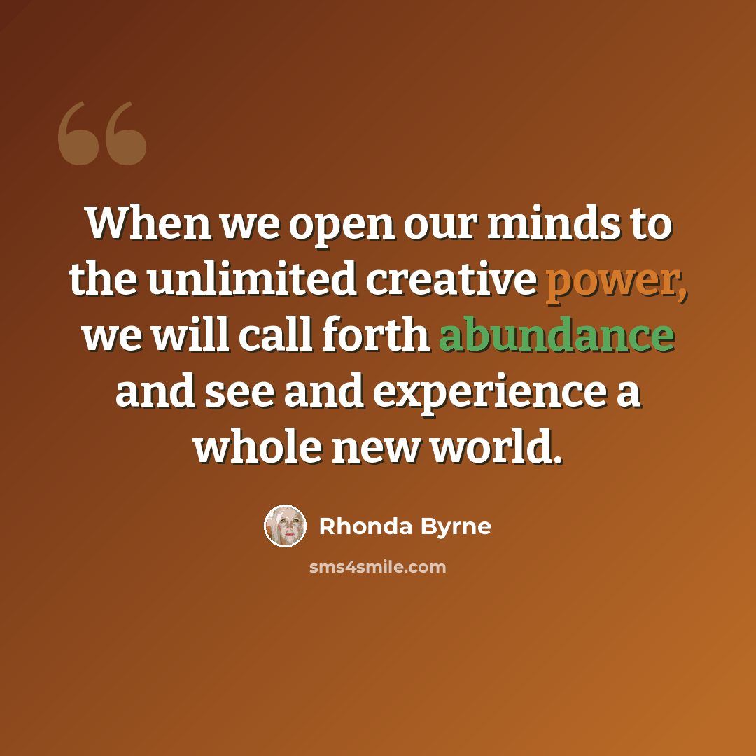“When we open our minds to the unlimited creative power, we will call forth abundance and see and experience a whole new world.” quote by Rhonda Byrne