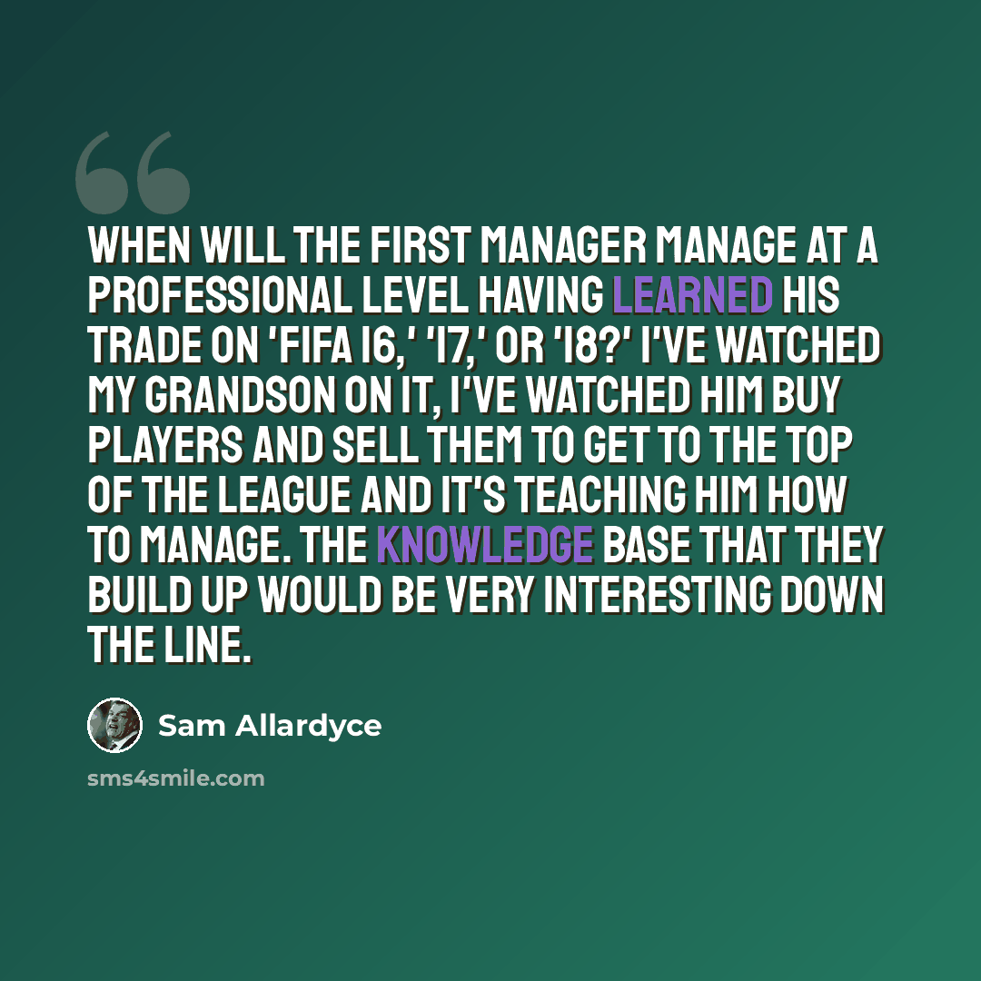 “When will the first manager manage at a professional level having learned his trade on 'FIFA 16,' '17,' or '18?' I've watched my grandson on it, I've watched him buy players and sell them to get to the top of the league and it's teaching him how to manage. The knowledge base that they build up…” quote by Sam Allardyce