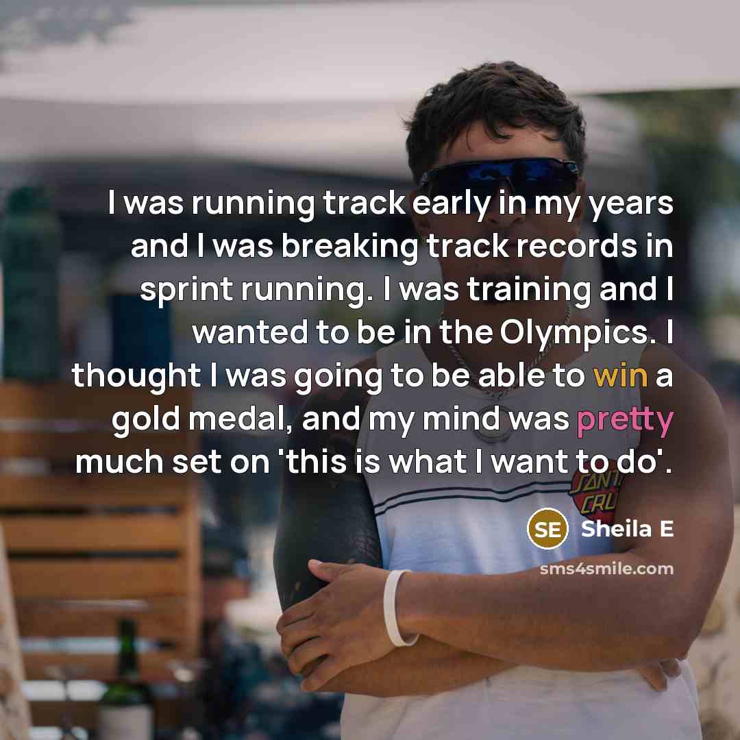 “I was running track early in my years and I was breaking track records in sprint running. I was training and I wanted to be in the Olympics. I thought I was going to be able to win a gold medal, and my mind was pretty much set on 'this is what I want to do'.” quote by Sheila E