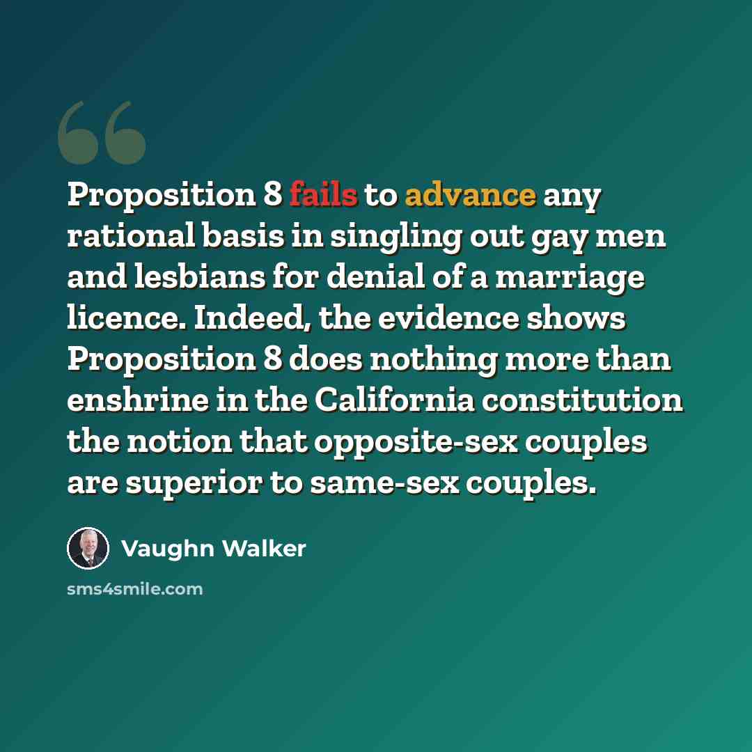 “Proposition 8 fails to advance any rational basis in singling out gay men and lesbians for denial of a marriage licence. Indeed, the evidence shows Proposition 8 does nothing more than enshrine in the California constitution the notion that opposite-sex couples are superior to same-sex couples.” quote by Vaughn Walker