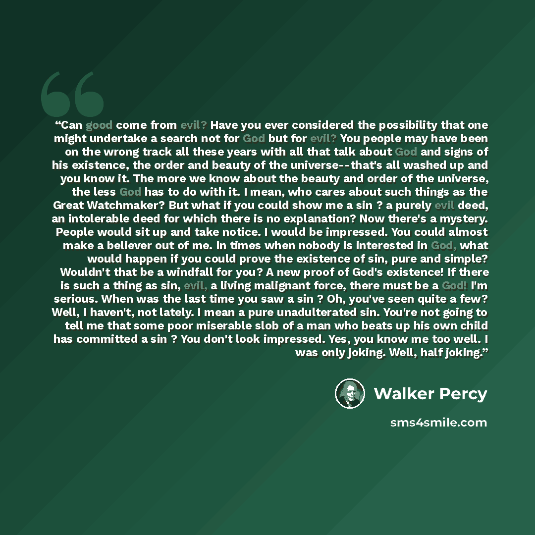 “Can good come from evil? Have you ever considered the possibility that one might undertake a search not for God but for evil? You people may have been on the wrong track all these years with all that talk about God and signs of his existence, the order and beauty of the universe--that's all washed…” quote by Walker Percy