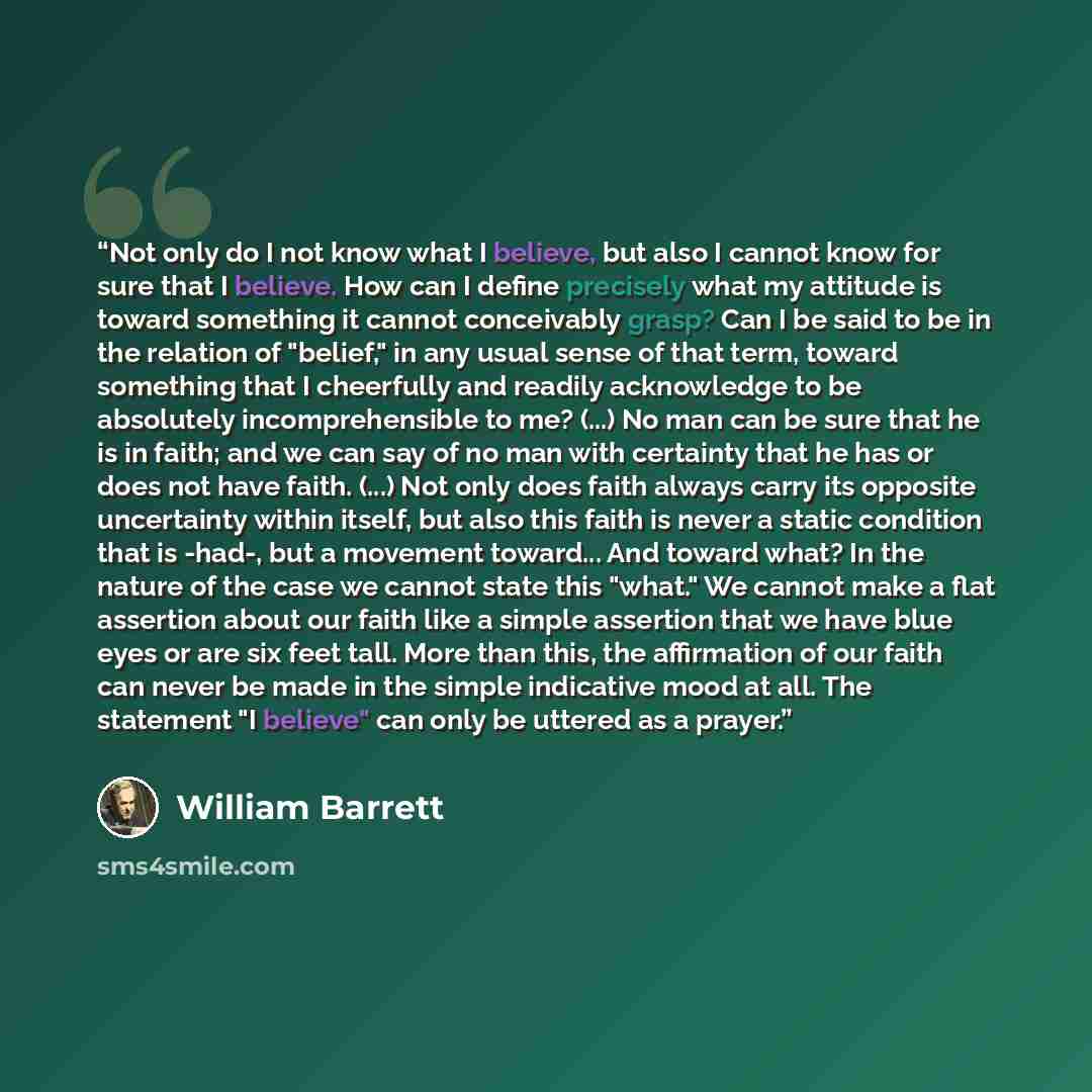 “Not only do I not know what I believe, but also I cannot know for sure that I believe. How can I define precisely what my attitude is toward something it cannot conceivably grasp? Can I be said to be in the relation of "belief," in any usual sense of that term, toward something that I cheerfully…” quote by William Barrett