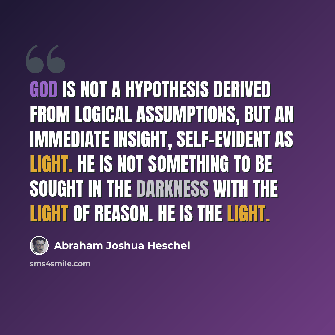 “God is not a hypothesis derived from logical assumptions, but an immediate insight, self-evident as light. He is not something to be sought in the darkness with the light of reason. He is the light.” quote by Abraham Joshua Heschel