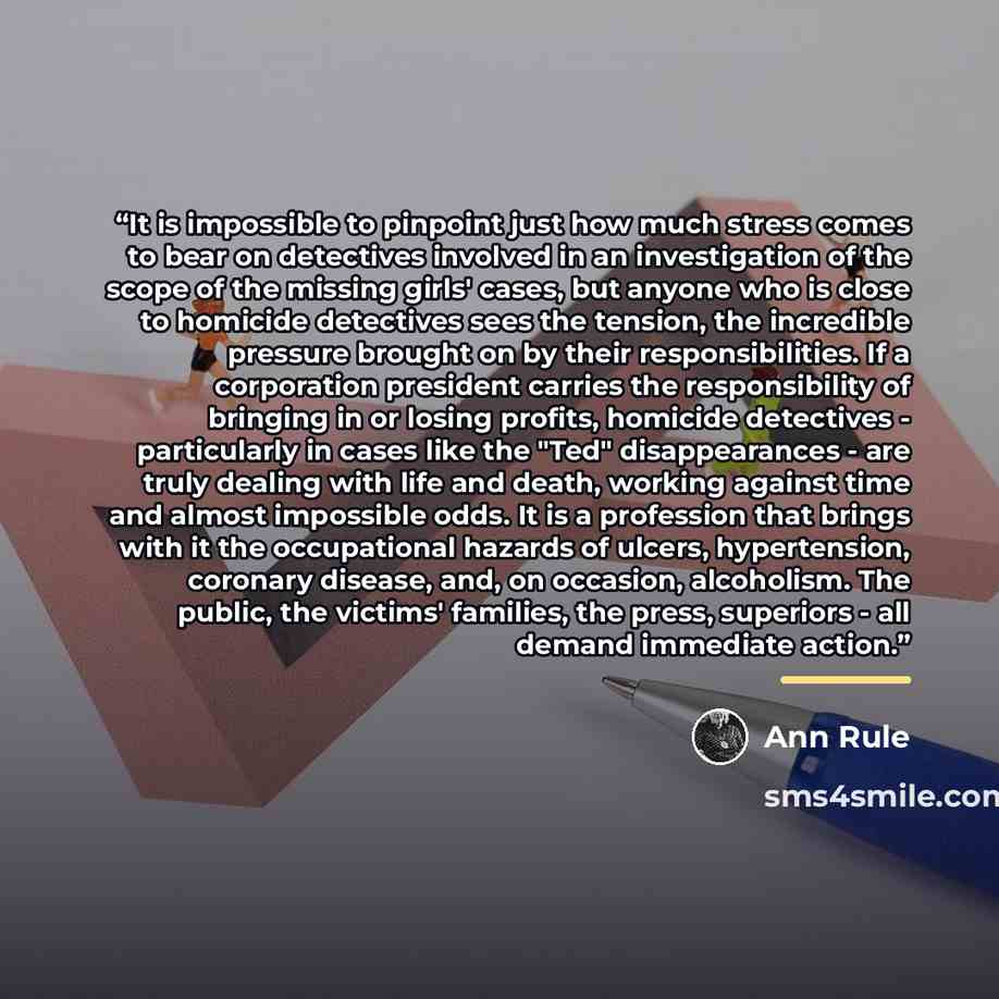 “It is impossible to pinpoint just how much stress comes to bear on detectives involved in an investigation of the scope of the missing girls' cases, but anyone who is close to homicide detectives sees the tension, the incredible pressure brought on by their responsibilities. If a corporation…” quote by Ann Rule