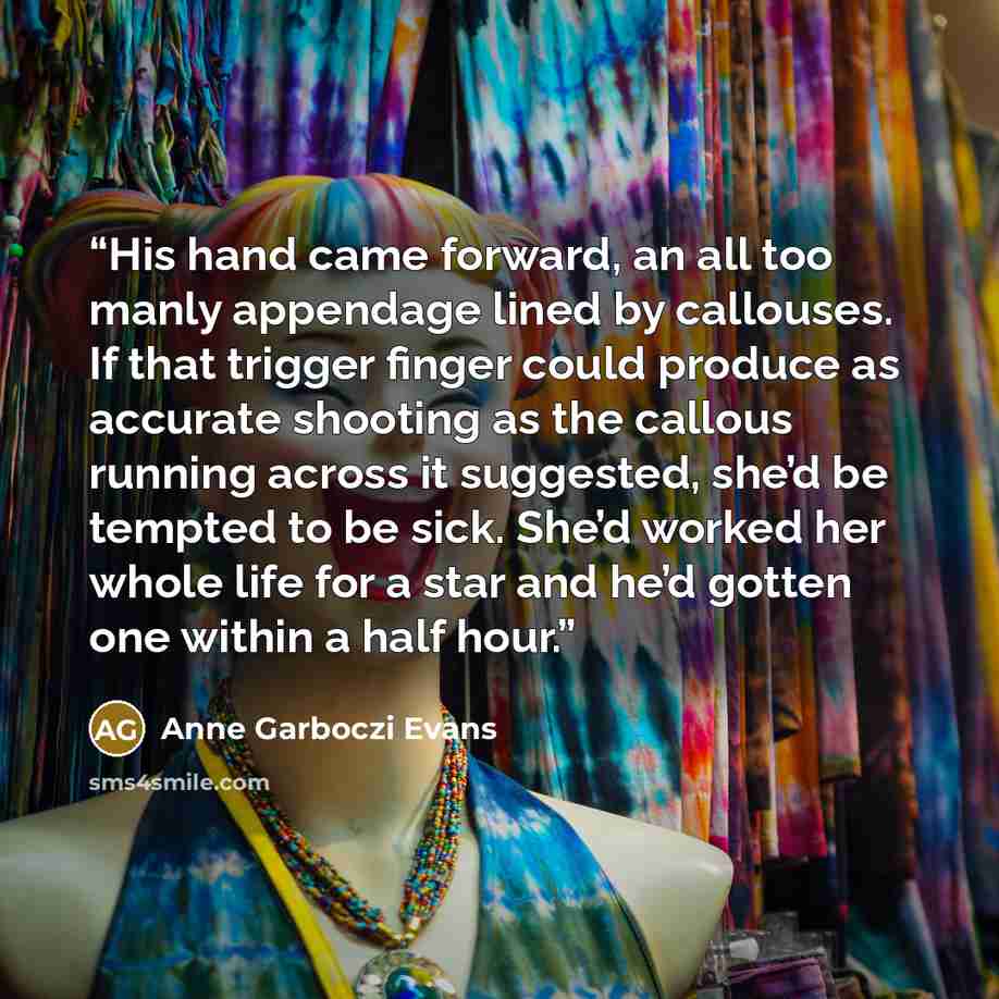 “His hand came forward, an all too manly appendage lined by callouses. If that trigger finger could produce as accurate shooting as the callous running across it suggested, she’d be tempted to be sick. She’d worked her whole life for a star and he’d gotten one within a half hour.” quote by Anne Garboczi Evans
