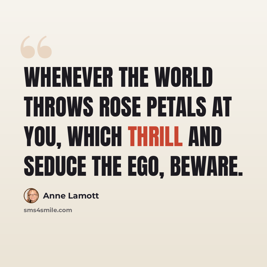 “Whenever the world throws rose petals at you, which thrill and seduce the ego, beware.” quote by Anne Lamott