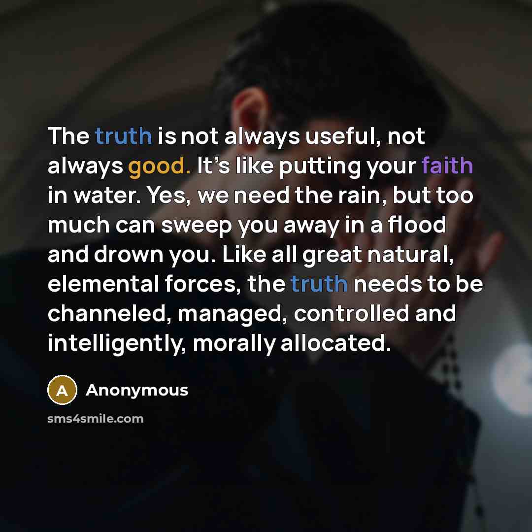 “The truth is not always useful, not always good. It’s like putting your faith in water. Yes, we need the rain, but too much can sweep you away in a flood and drown you. Like all great natural, elemental forces, the truth needs to be channeled, managed, controlled and intelligently, morally…” quote by Anonymous