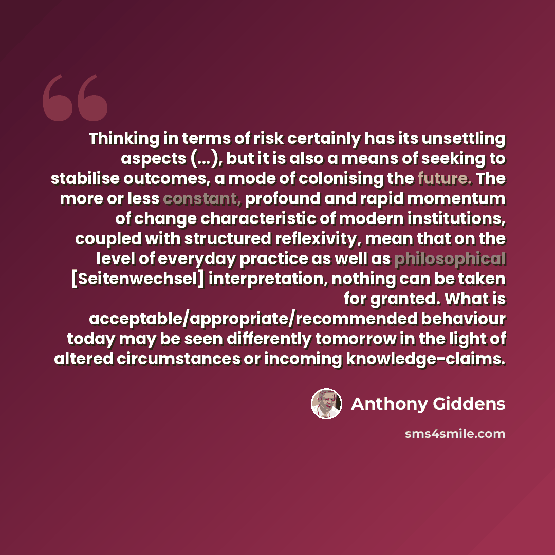 “Thinking in terms of risk certainly has its unsettling aspects (...), but it is also a means of seeking to stabilise outcomes, a mode of colonising the future. The more or less constant, profound and rapid momentum of change characteristic of modern institutions, coupled with structured…” quote by Anthony Giddens