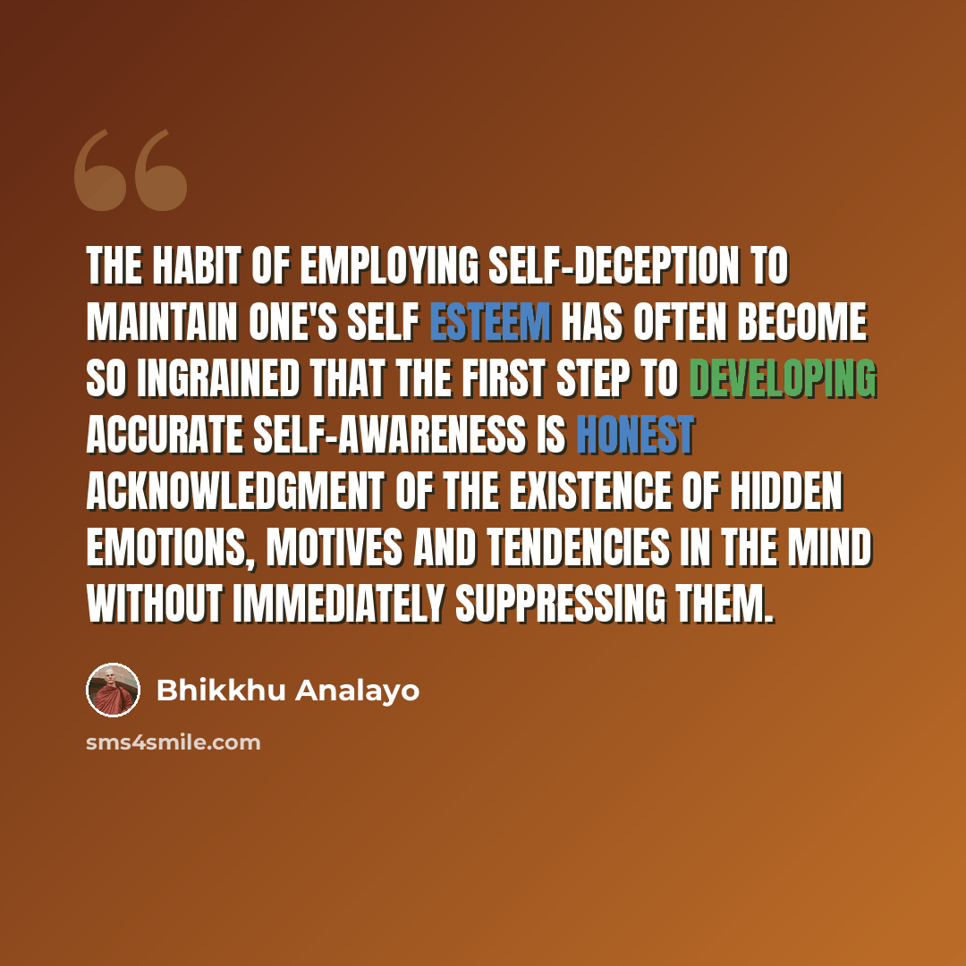 “The habit of employing self-deception to maintain one's self esteem has often become so ingrained that the first step to developing accurate self-awareness is honest acknowledgment of the existence of hidden emotions, motives and tendencies in the mind without immediately suppressing them.” quote by Bhikkhu Analayo