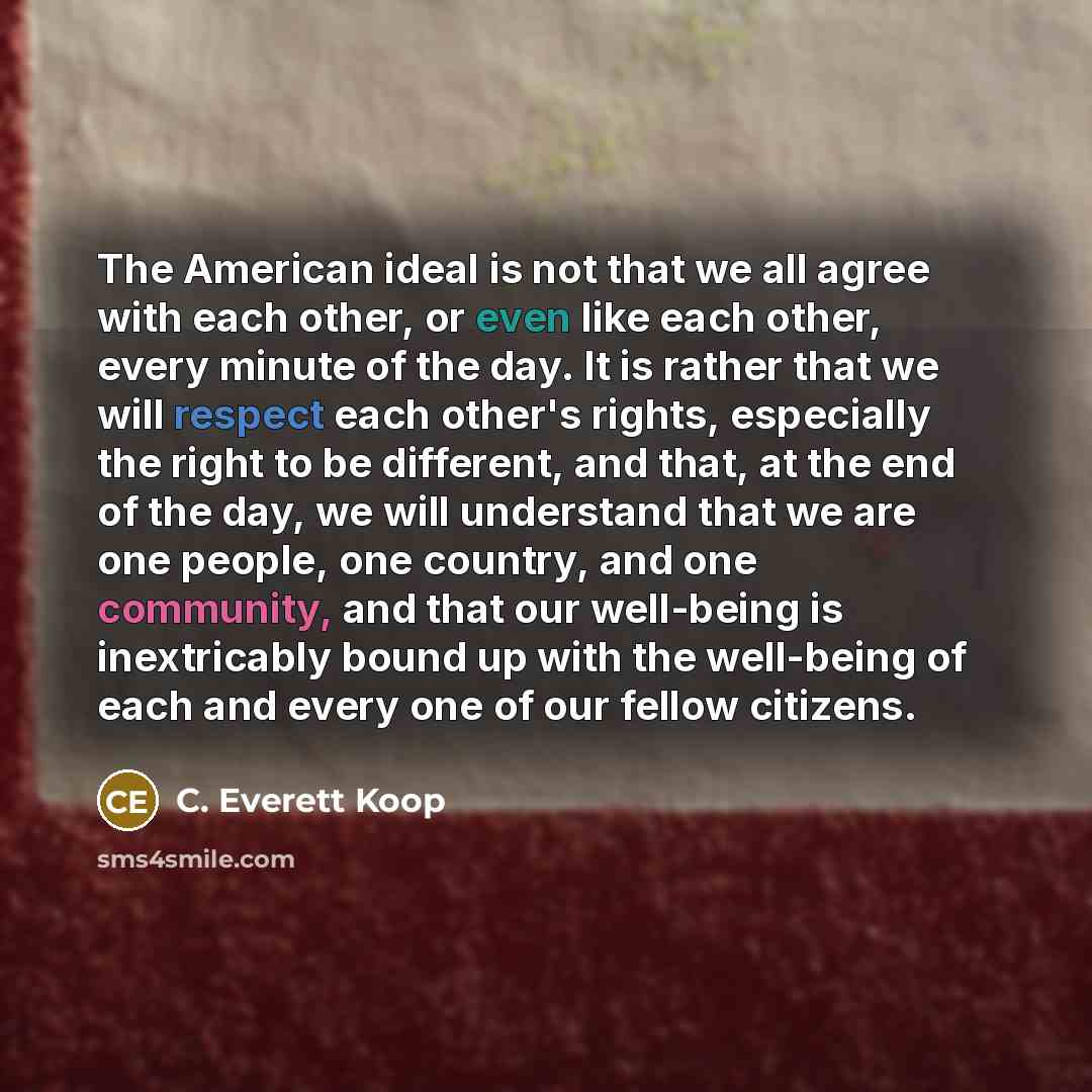 “The American ideal is not that we all agree with each other, or even like each other, every minute of the day. It is rather that we will respect each other's rights, especially the right to be different, and that, at the end of the day, we will understand that we are one people, one country, and…” quote by C. Everett Koop