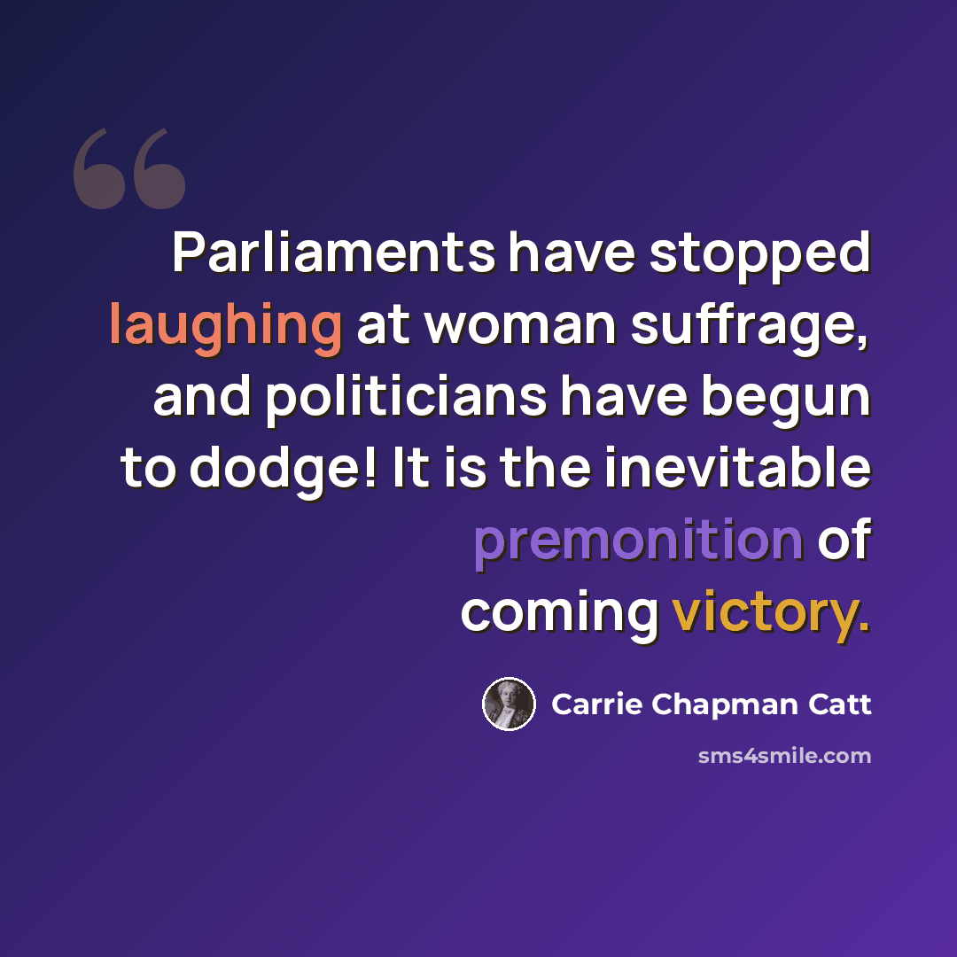 “Parliaments have stopped laughing at woman suffrage, and politicians have begun to dodge! It is the inevitable premonition of coming victory.” quote by Carrie Chapman Catt