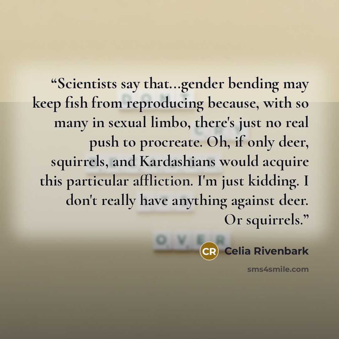 “Scientists say that...gender bending may keep fish from reproducing because, with so many in sexual limbo, there's just no real push to procreate. Oh, if only deer, squirrels, and Kardashians would acquire this particular affliction. I'm just kidding. I don't really have anything against deer. Or…” quote by Celia Rivenbark