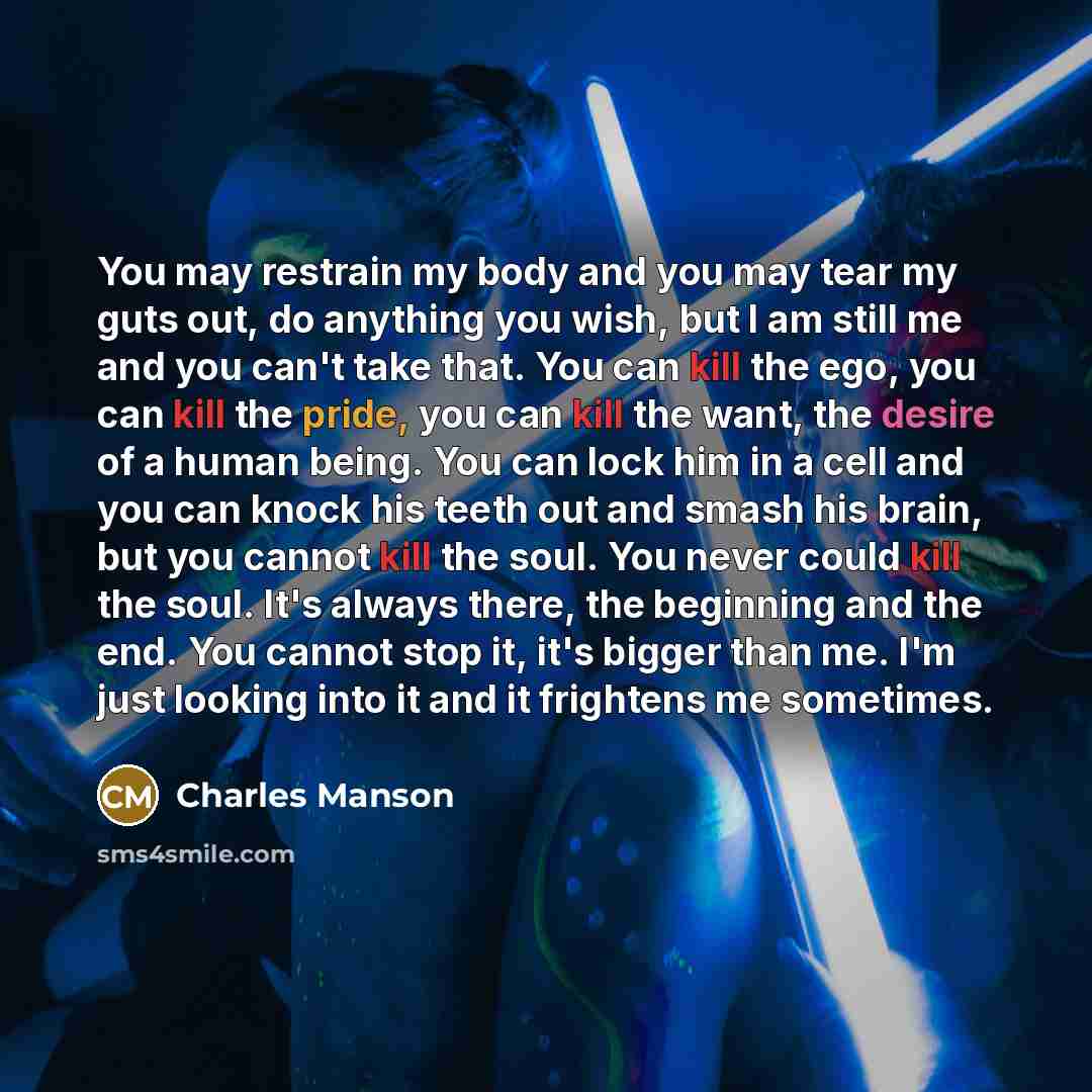 “You may restrain my body and you may tear my guts out, do anything you wish, but I am still me and you can't take that. You can kill the ego, you can kill the pride, you can kill the want, the desire of a human being. You can lock him in a cell and you can knock his teeth out and smash his brain…” quote by Charles Manson