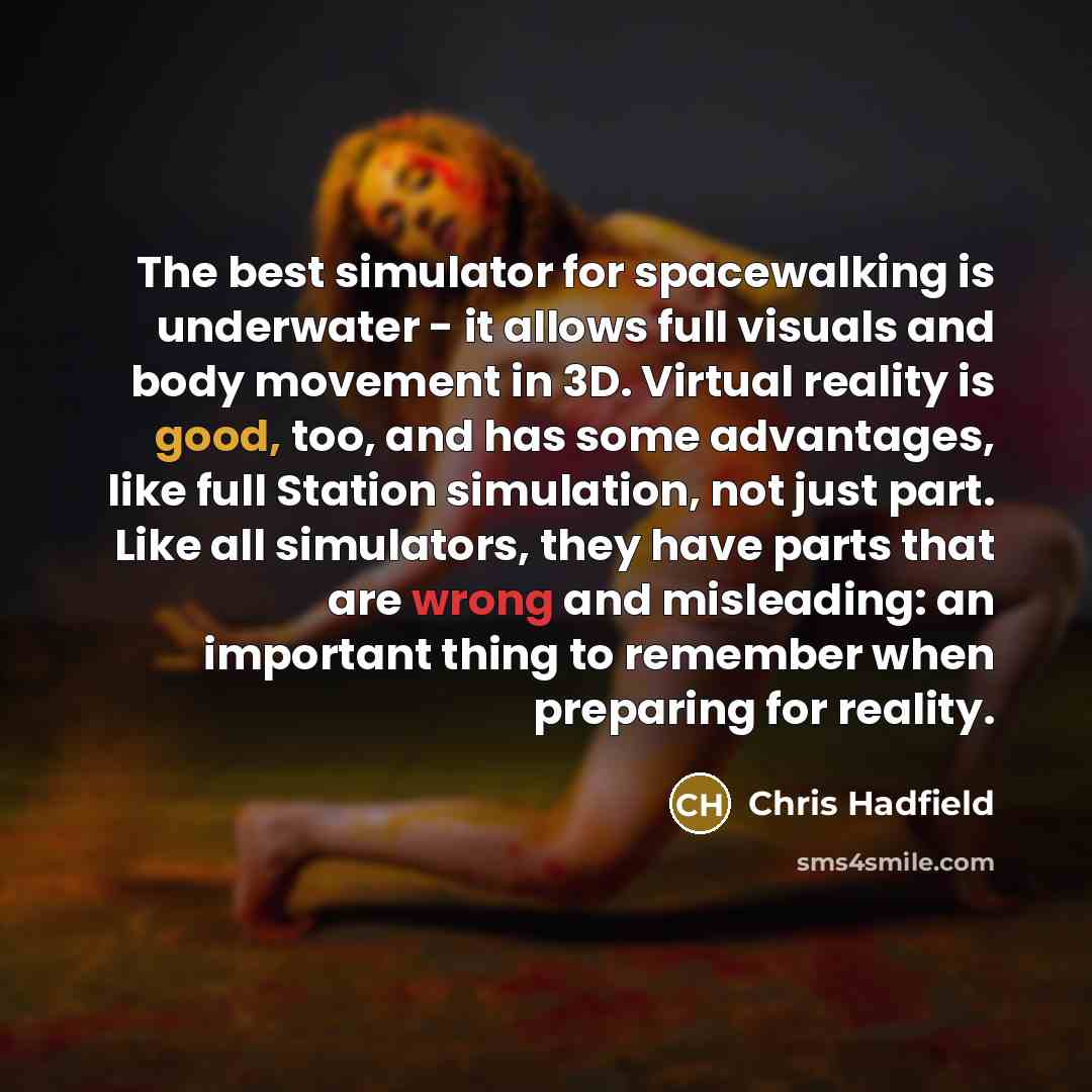 “The best simulator for spacewalking is underwater - it allows full visuals and body movement in 3D. Virtual reality is good, too, and has some advantages, like full Station simulation, not just part. Like all simulators, they have parts that are wrong and misleading: an important thing to remember…” quote by Chris Hadfield