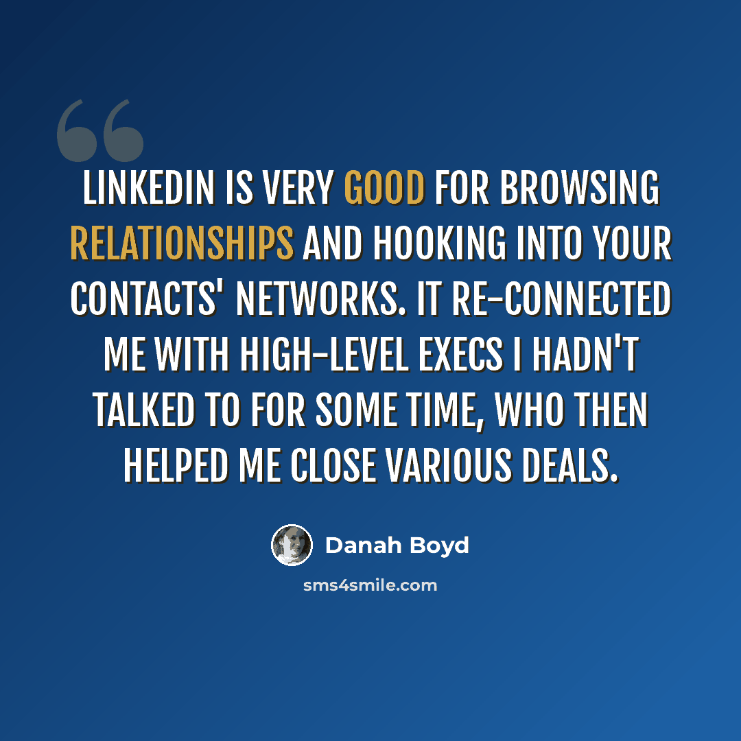 “LinkedIn is very good for browsing relationships and hooking into your contacts' networks. It re-connected me with high-level execs I hadn't talked to for some time, who then helped me close various deals.” quote by danah boyd