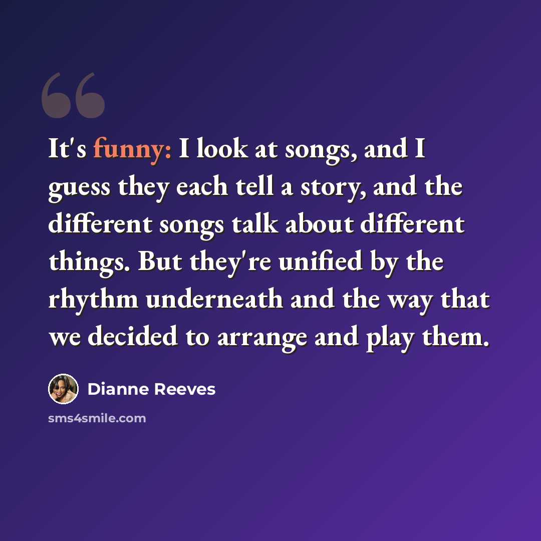 “It's funny: I look at songs, and I guess they each tell a story, and the different songs talk about different things. But they're unified by the rhythm underneath and the way that we decided to arrange and play them.” quote by Dianne Reeves