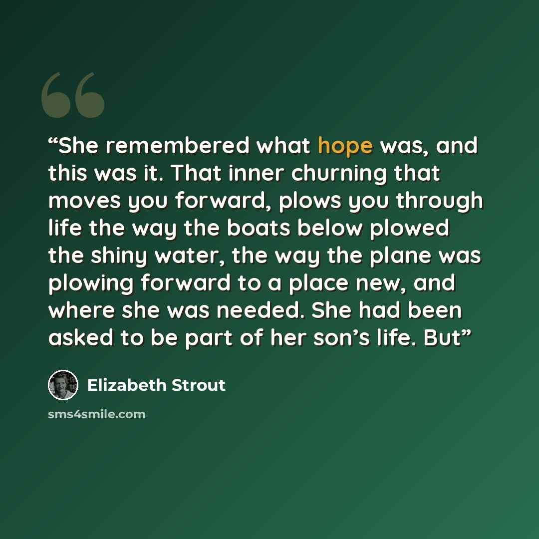 “She remembered what hope was, and this was it. That inner churning that moves you forward, plows you through life the way the boats below plowed the shiny water, the way the plane was plowing forward to a place new, and where she was needed. She had been asked to be part of her son’s life. But” quote by Elizabeth Strout