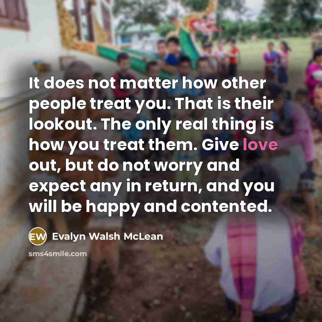 “It does not matter how other people treat you. That is their lookout. The only real thing is how you treat them. Give love out, but do not worry and expect any in return, and you will be happy and contented.” quote by Evalyn Walsh McLean