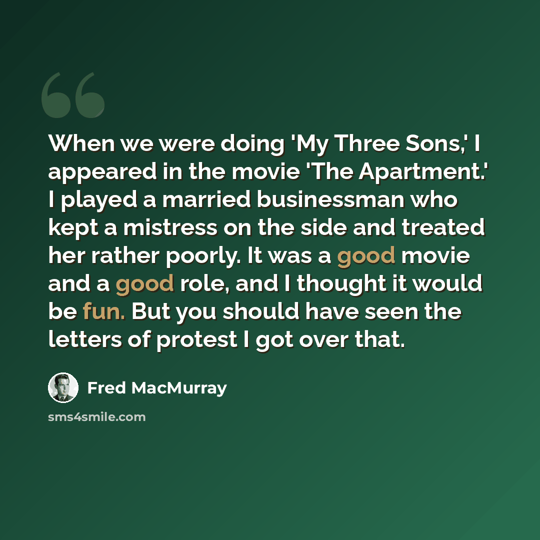 “When we were doing 'My Three Sons,' I appeared in the movie 'The Apartment.' I played a married businessman who kept a mistress on the side and treated her rather poorly. It was a good movie and a good role, and I thought it would be fun. But you should have seen the letters of protest I got over…” quote by Fred MacMurray