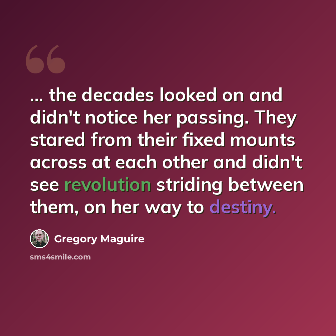 “... the decades looked on and didn't notice her passing. They stared from their fixed mounts across at each other and didn't see revolution striding between them, on her way to destiny.” quote by Gregory Maguire