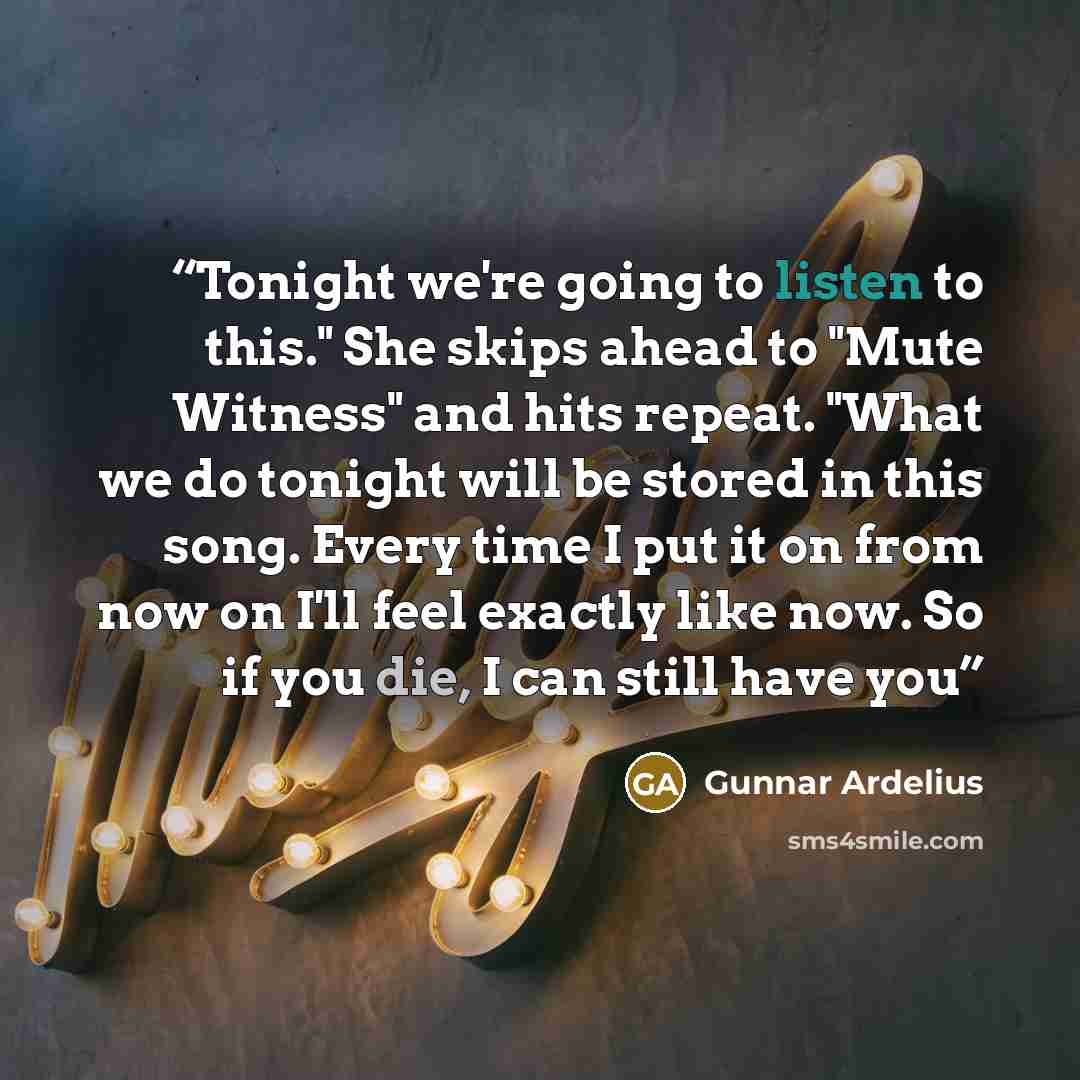 “Tonight we're going to listen to this." She skips ahead to "Mute Witness" and hits repeat. "What we do tonight will be stored in this song. Every time I put it on from now on I'll feel exactly like now. So if you die, I can still have you” quote by Gunnar Ardelius