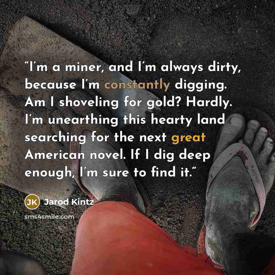 “I’m a miner, and I’m always dirty, because I’m constantly digging. Am I shoveling for gold? Hardly. I’m unearthing this hearty land searching for the next great American novel. If I dig deep enough, I’m sure to find it.” quote by Jarod Kintz