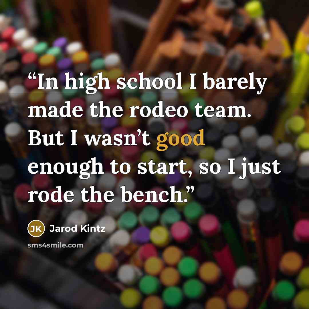 “In high school I barely made the rodeo team. But I wasn’t good enough to start, so I just rode the bench.” quote by Jarod Kintz