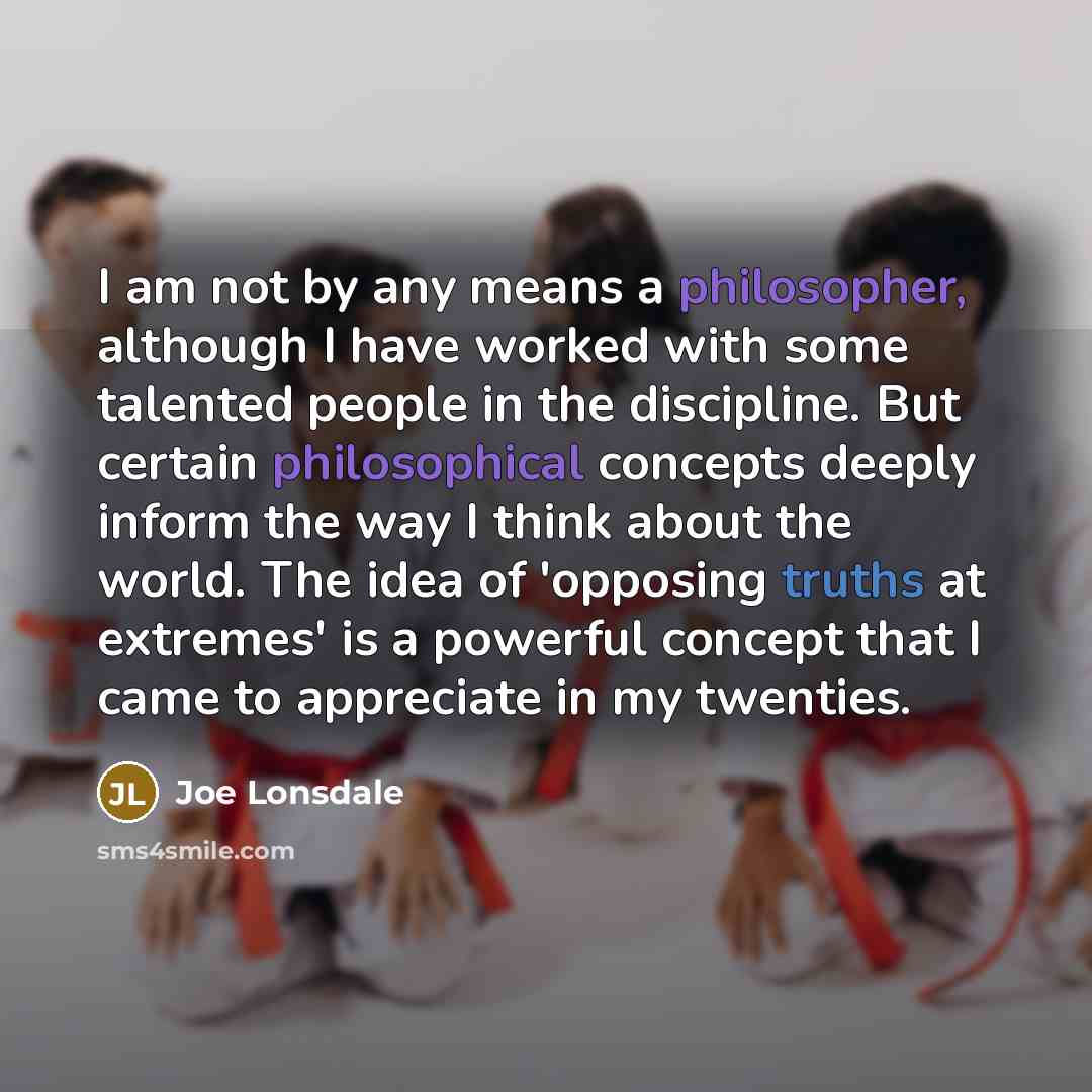 “I am not by any means a philosopher, although I have worked with some talented people in the discipline. But certain philosophical concepts deeply inform the way I think about the world. The idea of 'opposing truths at extremes' is a powerful concept that I came to appreciate in my twenties.” quote by Joe Lonsdale