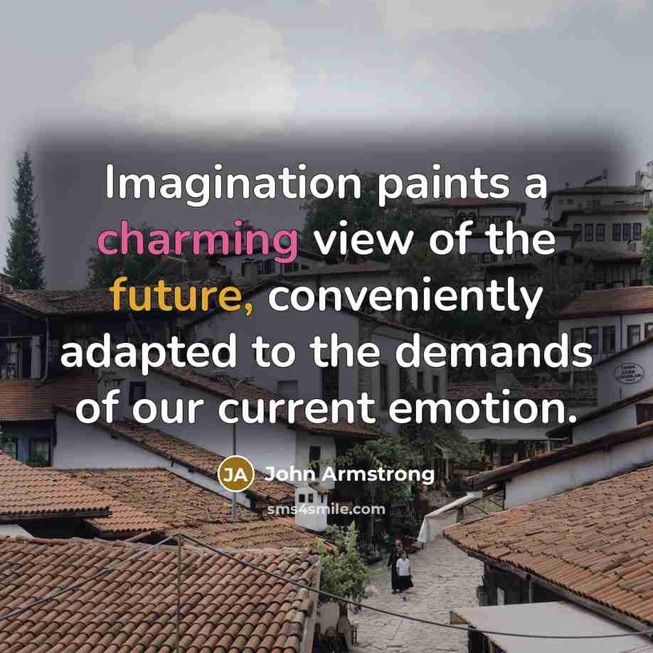 “Imagination paints a charming view of the future, conveniently adapted to the demands of our current emotion.” quote by John Armstrong