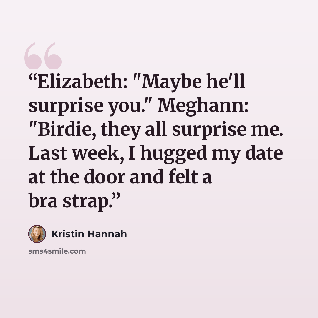 “Elizabeth: "Maybe he'll surprise you." Meghann: "Birdie, they all surprise me. Last week, I hugged my date at the door and felt a bra strap.” quote by Kristin Hannah