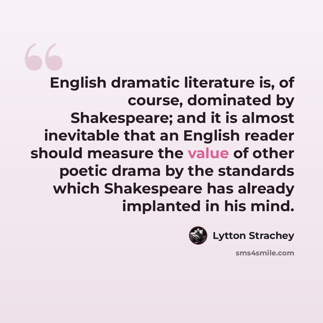 “English dramatic literature is, of course, dominated by Shakespeare; and it is almost inevitable that an English reader should measure the value of other poetic drama by the standards which Shakespeare has already implanted in his mind.” quote by Lytton Strachey