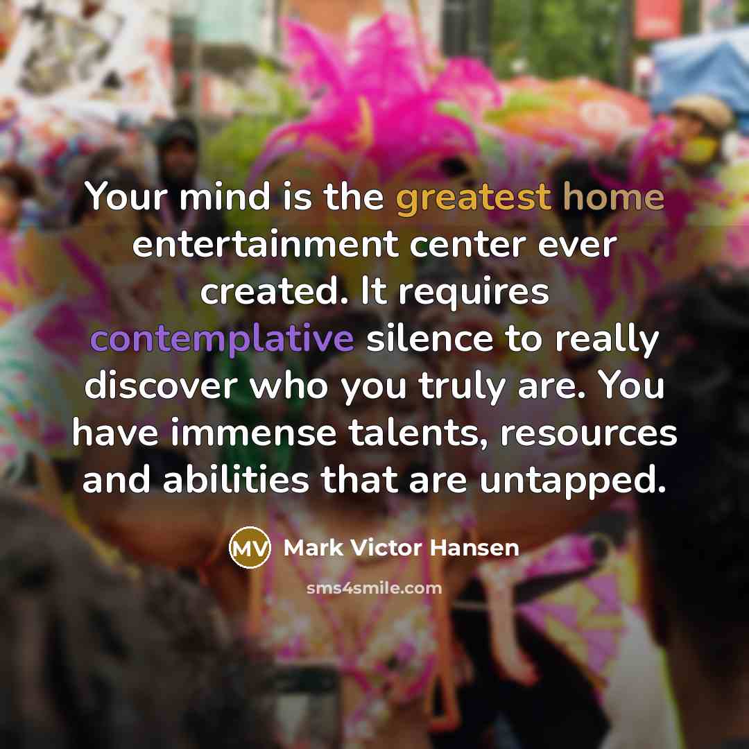 “Your mind is the greatest home entertainment center ever created. It requires contemplative silence to really discover who you truly are. You have immense talents, resources and abilities that are untapped.” quote by Mark Victor Hansen