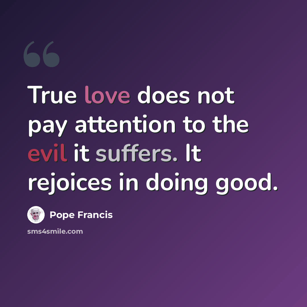 “True love does not pay attention to the evil it suffers. It rejoices in doing good.” quote by Pope Francis