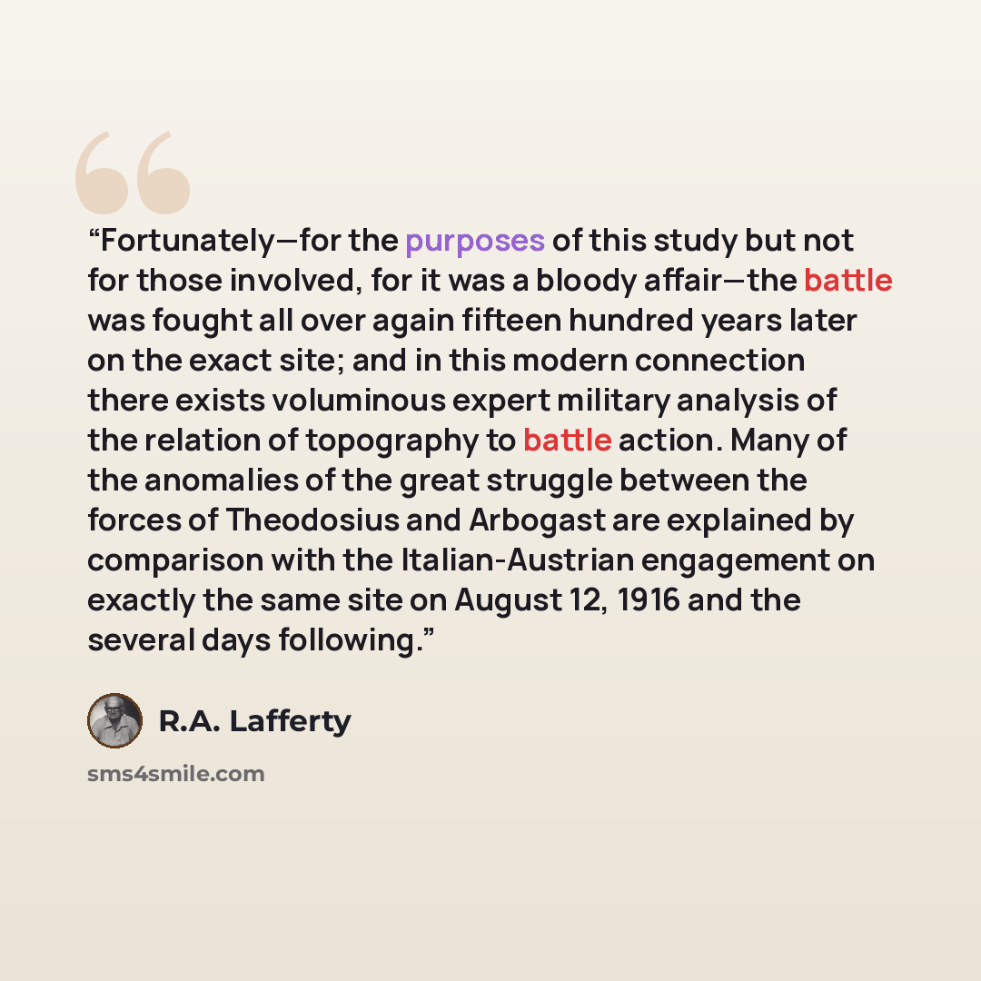 “Fortunately—for the purposes of this study but not for those involved, for it was a bloody affair—the battle was fought all over again fifteen hundred years later on the exact site; and in this modern connection there exists voluminous expert military analysis of the relation of topography to…” quote by R.A. Lafferty