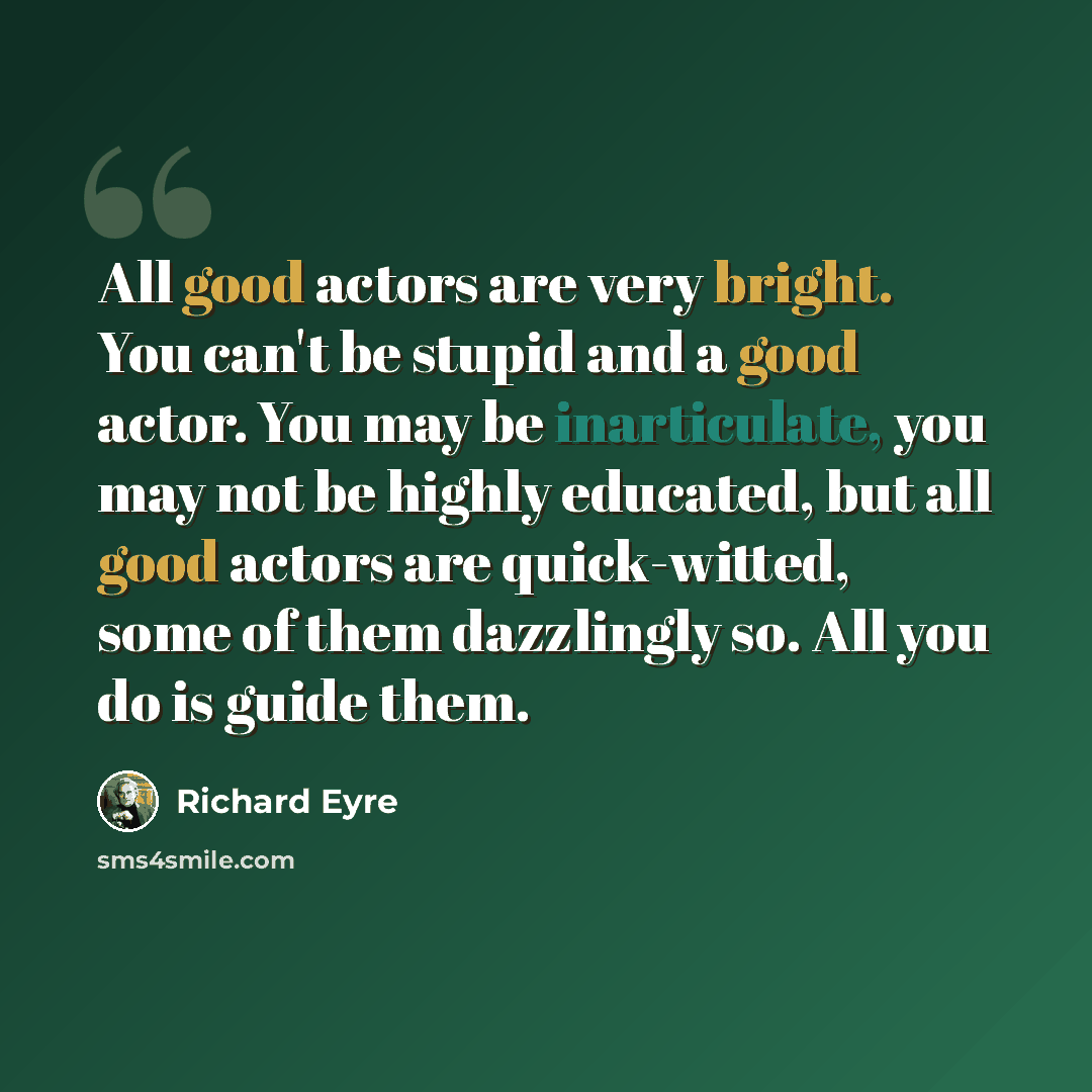 “All good actors are very bright. You can't be stupid and a good actor. You may be inarticulate, you may not be highly educated, but all good actors are quick-witted, some of them dazzlingly so. All you do is guide them.” quote by Richard Eyre