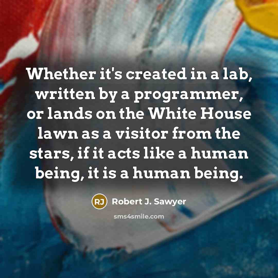 “Whether it's created in a lab, written by a programmer, or lands on the White House lawn as a visitor from the stars, if it acts like a human being, it is a human being.” quote by Robert J. Sawyer
