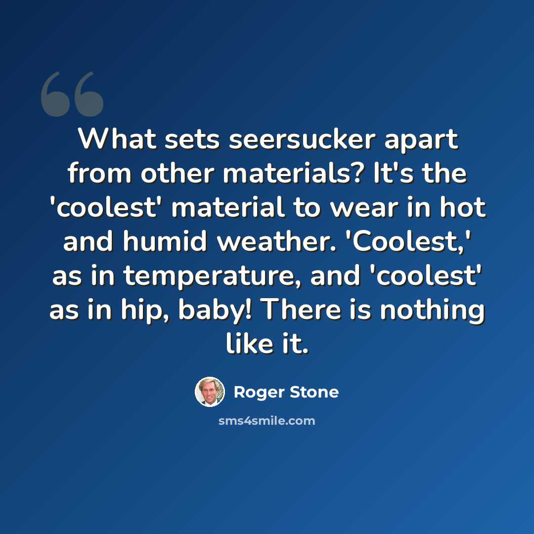 “What sets seersucker apart from other materials? It's the 'coolest' material to wear in hot and humid weather. 'Coolest,' as in temperature, and 'coolest' as in hip, baby! There is nothing like it.” quote by Roger Stone