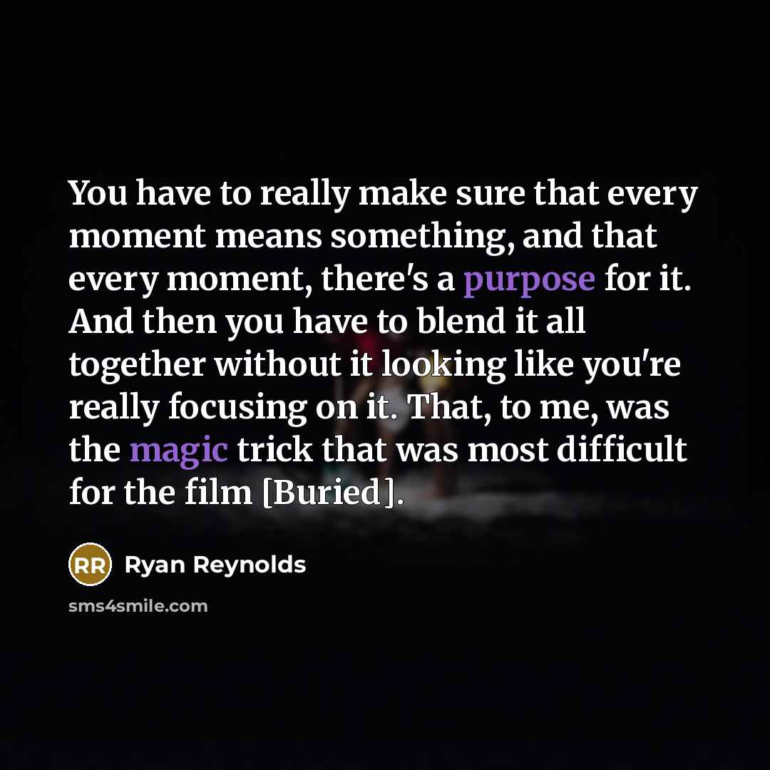 “You have to really make sure that every moment means something, and that every moment, there's a purpose for it. And then you have to blend it all together without it looking like you're really focusing on it. That, to me, was the magic trick that was most difficult for the film [Buried].” quote by Ryan Reynolds