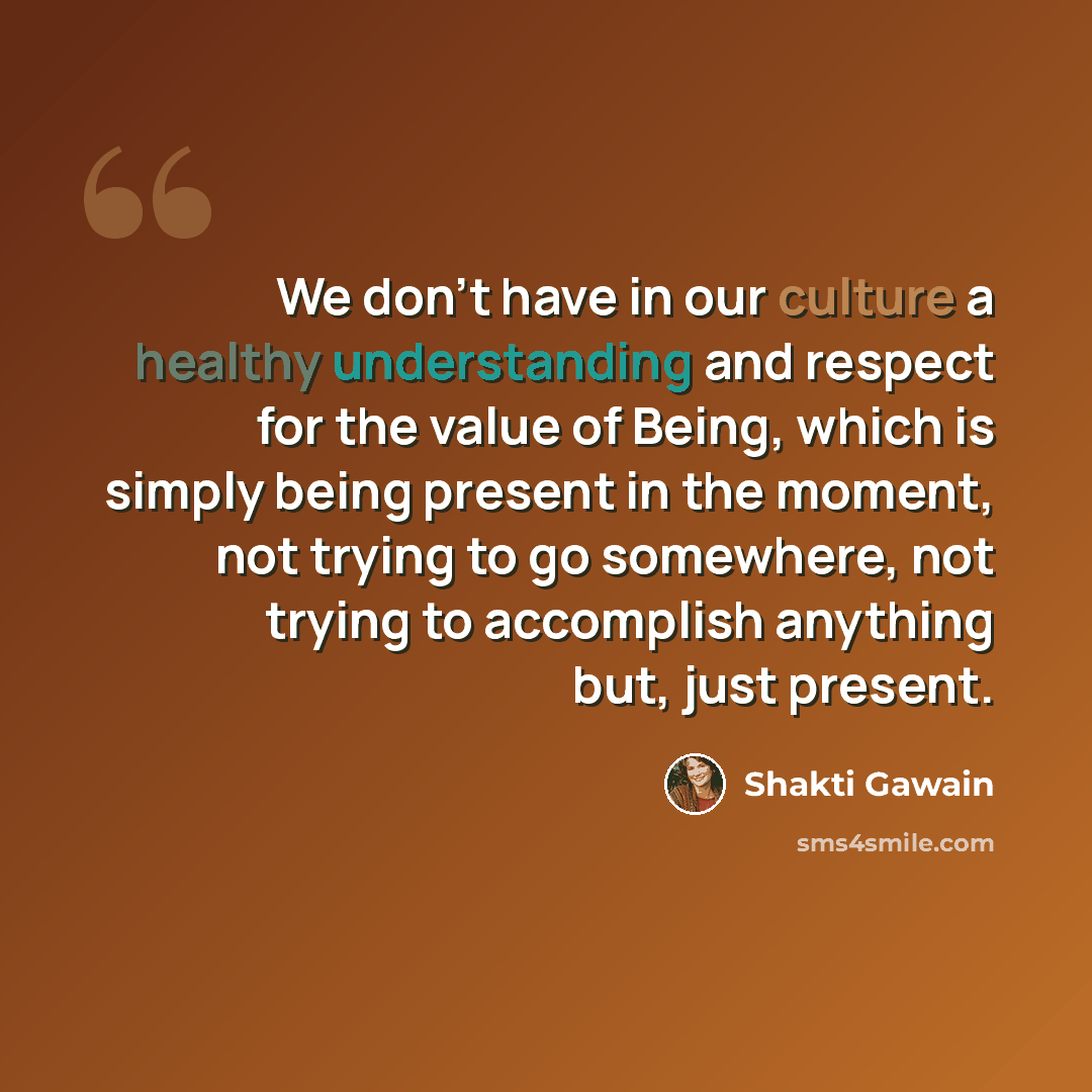 “We don't have in our culture a healthy understanding and respect for the value of Being, which is simply being present in the moment, not trying to go somewhere, not trying to accomplish anything but, just present.” quote by Shakti Gawain