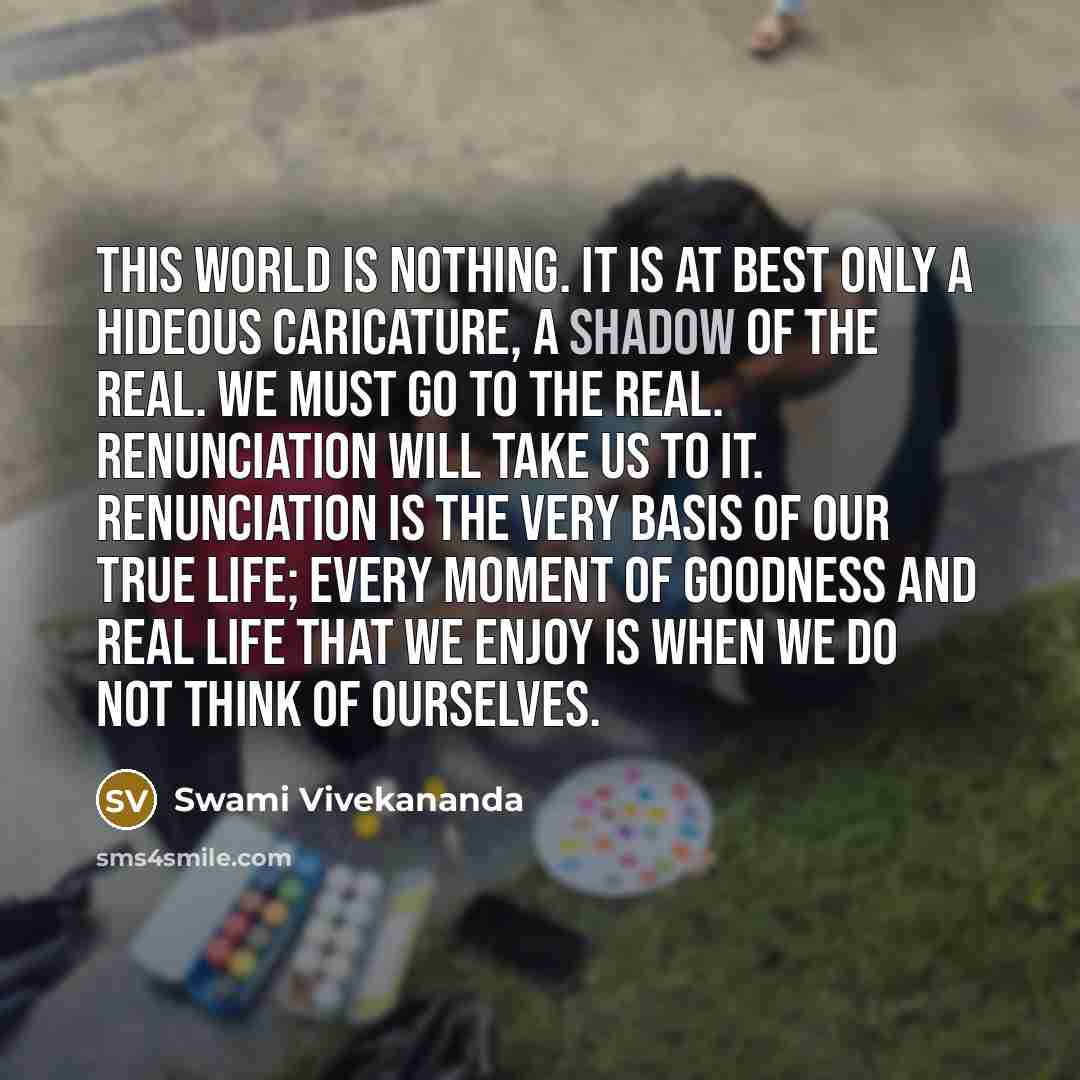 “This world is nothing. It is at best only a hideous caricature, a shadow of the Real. We must go to the Real. Renunciation will take us to It. Renunciation is the very basis of our true life; every moment of goodness and real life that we enjoy is when we do not think of ourselves.” quote by Swami Vivekananda