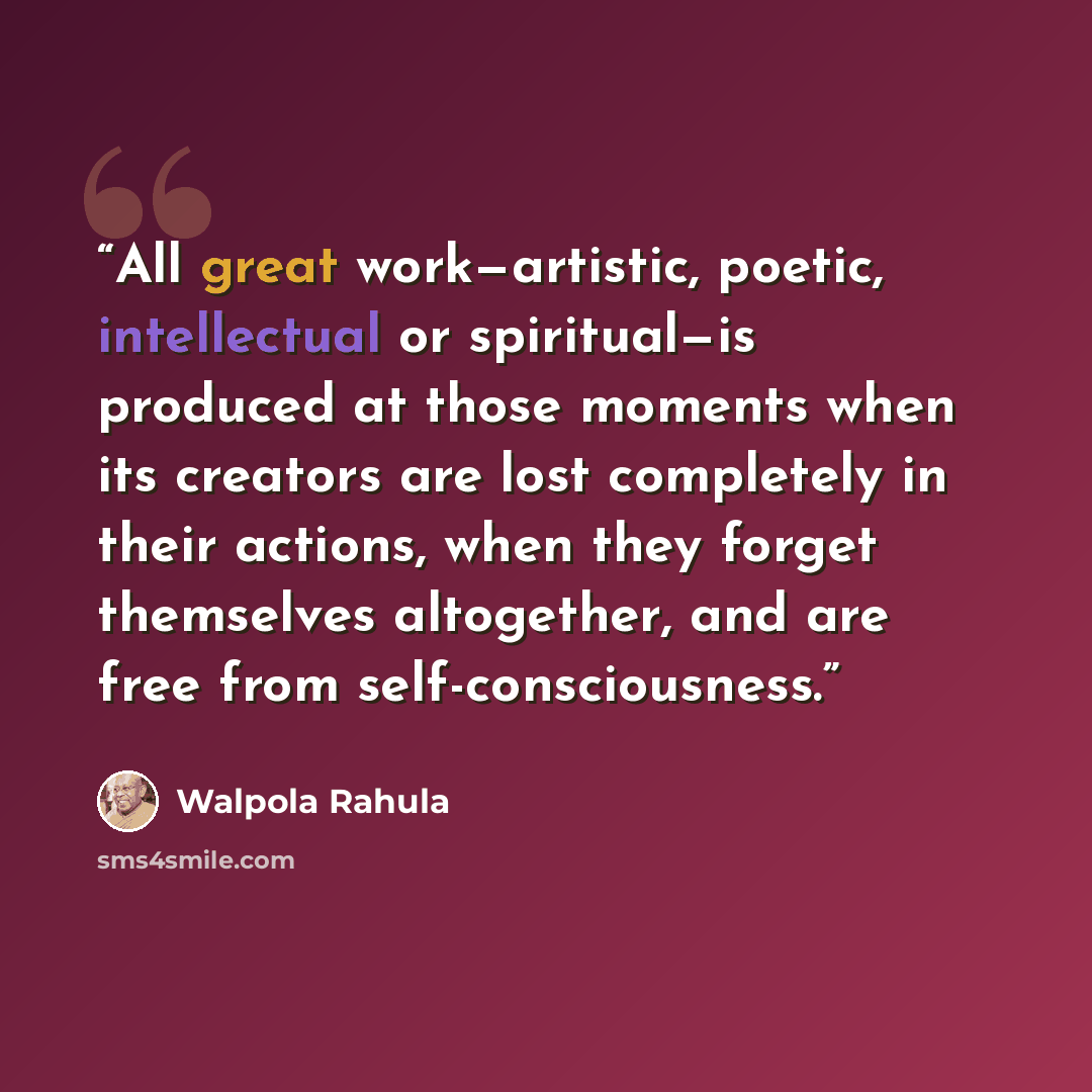 “All great work—artistic, poetic, intellectual or spiritual—is produced at those moments when its creators are lost completely in their actions, when they forget themselves altogether, and are free from self-consciousness.” quote by Walpola Rahula