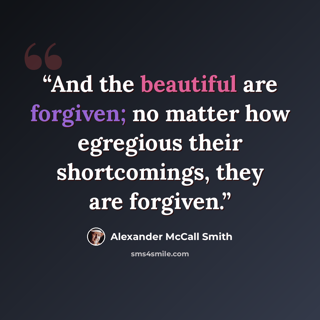 “And the beautiful are forgiven; no matter how egregious their shortcomings, they are forgiven.” quote by Alexander McCall Smith