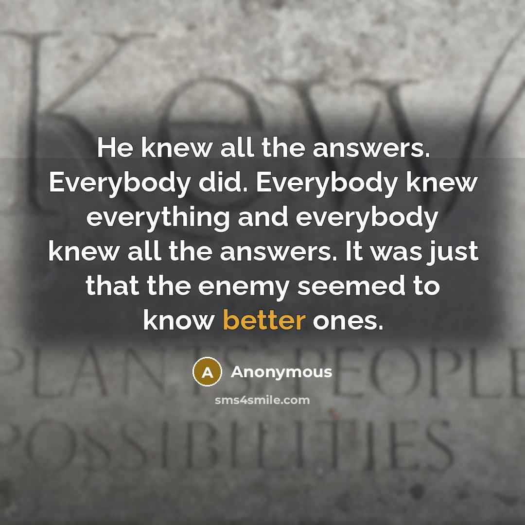 “He knew all the answers. Everybody did. Everybody knew everything and everybody knew all the answers. It was just that the enemy seemed to know better ones.” quote by Anonymous