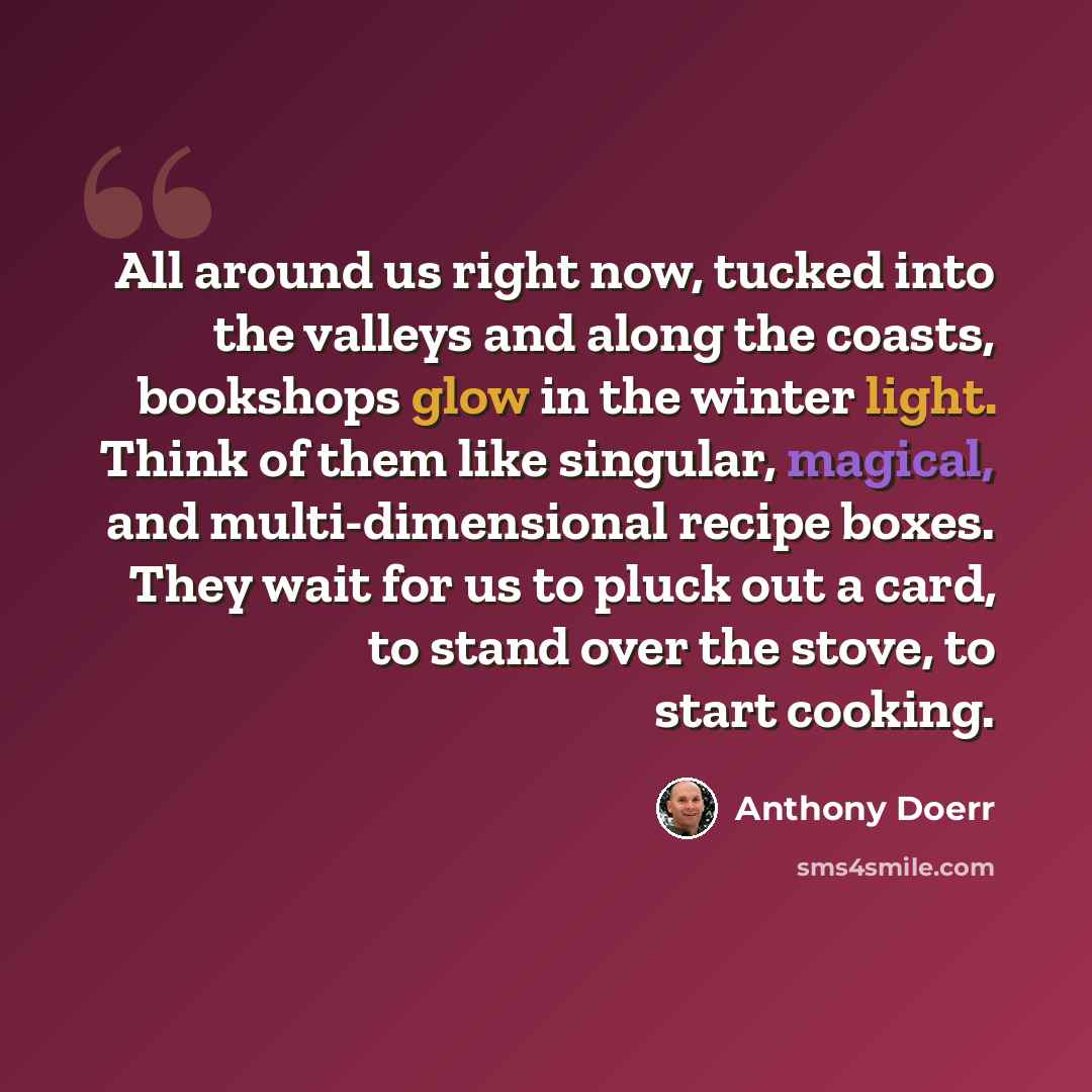 “All around us right now, tucked into the valleys and along the coasts, bookshops glow in the winter light. Think of them like singular, magical, and multi-dimensional recipe boxes. They wait for us to pluck out a card, to stand over the stove, to start cooking.” quote by Anthony Doerr