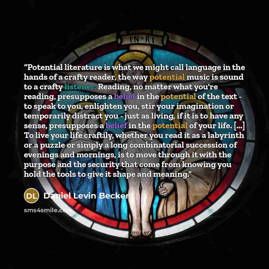“Potential literature is what we might call language in the hands of a crafty reader, the way potential music is sound to a crafty listener. Reading, no matter what you're reading, presupposes a belief in the potential of the text - to speak to you, enlighten you, stir your imagination or…” quote by Daniel Levin Becker